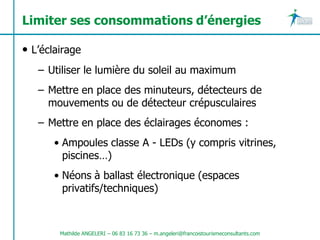 Limiter ses consommations d’énergies

• L’éclairage
   – Utiliser le lumière du soleil au maximum
   – Mettre en place des minuteurs, détecteurs de
     mouvements ou de détecteur crépusculaires
   – Mettre en place des éclairages économes :
       • Ampoules classe A - LEDs (y compris vitrines,
         piscines…)
       • Néons à ballast électronique (espaces
         privatifs/techniques)



        Mathilde ANGELERI – 06 83 16 73 36 – m.angeleri@francoistourismeconsultants.com
 