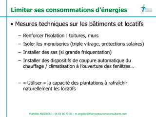 Limiter ses consommations d’énergies

• Mesures techniques sur les bâtiments et locatifs
  – Renforcer l’isolation : toitures, murs
  – Isoler les menuiseries (triple vitrage, protections solaires)
  – Installer des sas (si grande fréquentation)
  – Installer des dispositifs de coupure automatique du
    chauffage / climatisation à l’ouverture des fenêtres…


  – « Utiliser » la capacité des plantations à rafraîchir
    naturellement les locatifs




       Mathilde ANGELERI – 06 83 16 73 36 – m.angeleri@francoistourismeconsultants.com
 