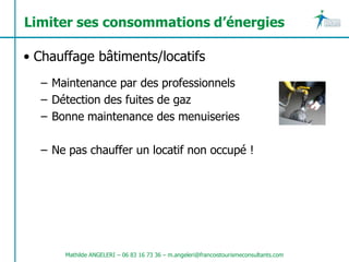 Limiter ses consommations d’énergies

• Chauffage bâtiments/locatifs
  – Maintenance par des professionnels
  – Détection des fuites de gaz
  – Bonne maintenance des menuiseries

  – Ne pas chauffer un locatif non occupé !




      Mathilde ANGELERI – 06 83 16 73 36 – m.angeleri@francoistourismeconsultants.com
 