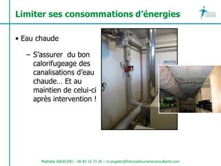 Limiter ses consommations d’énergies

• Eau chaude

   – S’assurer du bon
     calorifugeage des
     canalisations d’eau
     chaude… Et au
     maintien de celui-ci
     après intervention !




       Mathilde ANGELERI – 06 83 16 73 36 – m.angeleri@francoistourismeconsultants.com
 