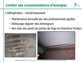 Limiter ses consommations d’énergies

• Réfrigération - rafraîchissement

   – Maintenance annuelle par des professionnels agréés,
   – Nettoyage régulier des échangeurs
   – Bon état des joints de portes de frigo et chambres froides




        Mathilde ANGELERI – 06 83 16 73 36 – m.angeleri@francoistourismeconsultants.com
 