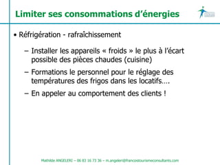 Limiter ses consommations d’énergies

• Réfrigération - rafraîchissement

   – Installer les appareils « froids » le plus à l’écart
     possible des pièces chaudes (cuisine)
   – Formations le personnel pour le réglage des
     températures des frigos dans les locatifs….
   – En appeler au comportement des clients !




        Mathilde ANGELERI – 06 83 16 73 36 – m.angeleri@francoistourismeconsultants.com
 