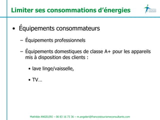 Limiter ses consommations d’énergies

• Équipements consommateurs
  – Équipements professionnels

  – Équipements domestiques de classe A+ pour les appareils
    mis à disposition des clients :

     • lave linge/vaisselle,

     • TV…




      Mathilde ANGELERI – 06 83 16 73 36 – m.angeleri@francoistourismeconsultants.com
 