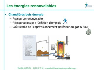 Les énergies renouvelables

• Chaudières bois énergie
   – Ressource renouvelable
   – Ressource locale + Création d’emplois
   – Coût stable de l’approvisionnement (inférieur au gaz & fioul)




         Mathilde ANGELERI – 06 83 16 73 36 – m.angeleri@francoistourismeconsultants.com
 