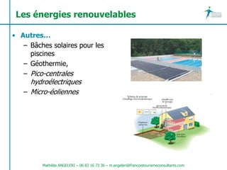 Les énergies renouvelables

• Autres…
   – Bâches solaires pour les
     piscines
   – Géothermie,
   – Pico-centrales
     hydroélectriques
   – Micro-éoliennes




         Mathilde ANGELERI – 06 83 16 73 36 – m.angeleri@francoistourismeconsultants.com
 