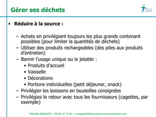 Gérer ses déchets

• Réduire à la source :

   – Achats en privilégiant toujours les plus grands contenant
     possibles (pour limiter la quantités de déchets)
   – Utiliser des produits rechargeables (des piles aux produits
     d’entretien)
   – Bannir l’usage unique ou le jetable :
      • Produits d’accueil
      • Vaisselle
      • Décorations
      • Portions individuelles (petit déjeuner, snack)
   – Privilégier les boissons en bouteilles consignées
   – Privilégiez le retour avec tous les fournisseurs (cagettes, par
     exemple)

         Mathilde ANGELERI – 06 83 16 73 36 – m.angeleri@francoistourismeconsultants.com
 