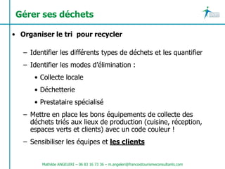 Gérer ses déchets

• Organiser le tri pour recycler

   – Identifier les différents types de déchets et les quantifier
   – Identifier les modes d’élimination :
      • Collecte locale
      • Déchetterie
      • Prestataire spécialisé
   – Mettre en place les bons équipements de collecte des
     déchets triés aux lieux de production (cuisine, réception,
     espaces verts et clients) avec un code couleur !
   – Sensibiliser les équipes et les clients


         Mathilde ANGELERI – 06 83 16 73 36 – m.angeleri@francoistourismeconsultants.com
 