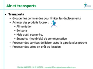 Air et transports

• Transports
   – Grouper les commandes pour limiter les déplacements
   – Acheter des produits locaux :
      • Alimentation
      • Boissons
      • Mais aussi souvenirs,
      • Supports (matériels) de communication
   – Proposer des services de liaison avec la gare la plus proche
   – Proposer des vélos en prêt ou location




         Mathilde ANGELERI – 06 83 16 73 36 – m.angeleri@francoistourismeconsultants.com
 