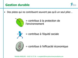 Gestion durable

• Des pistes qui ne contribuent souvent pas qu’à un seul pilier…


                          = contribue à la protection de
                          l’environnement


                          = contribue à l’équité sociale



                          = contribue à l’efficacité économique


         Mathilde ANGELERI – 06 83 16 73 36 – m.angeleri@francoistourismeconsultants.com
 