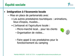 Équité sociale

• Intégration à l’économie locale
   – Mise en place de partenariats avec
      • Les autres prestataires touristiques : animations,
        lieux d’expos, musées…
      • L’artisanat et l’agriculture locale :
           – Micro-marché local… pour les clients
           – Organisation de visites…

           – Faire appel à ces prestataires pour le
             fonctionnement du camping



         Mathilde ANGELERI – 06 83 16 73 36 – m.angeleri@francoistourismeconsultants.com
 