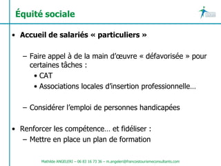 Équité sociale

• Accueil de salariés « particuliers »

   – Faire appel à de la main d’œuvre « défavorisée » pour
     certaines tâches :
      • CAT
      • Associations locales d’insertion professionnelle…

   – Considérer l’emploi de personnes handicapées

• Renforcer les compétence… et fidéliser :
   – Mettre en place un plan de formation

        Mathilde ANGELERI – 06 83 16 73 36 – m.angeleri@francoistourismeconsultants.com
 