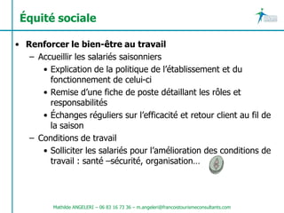 Équité sociale

• Renforcer le bien-être au travail
   – Accueillir les salariés saisonniers
      • Explication de la politique de l’établissement et du
        fonctionnement de celui-ci
      • Remise d’une fiche de poste détaillant les rôles et
        responsabilités
      • Échanges réguliers sur l’efficacité et retour client au fil de
        la saison
   – Conditions de travail
      • Solliciter les salariés pour l’amélioration des conditions de
        travail : santé –sécurité, organisation…




          Mathilde ANGELERI – 06 83 16 73 36 – m.angeleri@francoistourismeconsultants.com
 