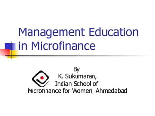 Management Education in Microfinance By  K. Sukumaran, Indian School of  Microfinance for Women, Ahmedabad 
