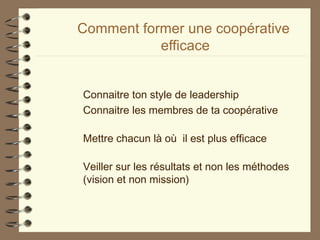 Comment former une coopérative
efficace
Connaitre ton style de leadership
Connaitre les membres de ta coopérative
Mettre chacun là où il est plus efficace
Veiller sur les résultats et non les méthodes
(vision et non mission)
 