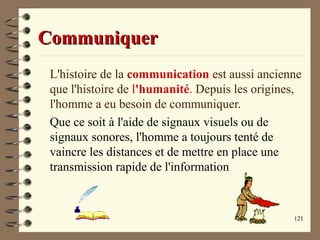121
CommuniquerCommuniquer
L'histoire de la communication est aussi ancienne
que l'histoire de l'humanité. Depuis les origines,
l'homme a eu besoin de communiquer.
Que ce soit à l'aide de signaux visuels ou de
signaux sonores, l'homme a toujours tenté de
vaincre les distances et de mettre en place une
transmission rapide de l'information
 