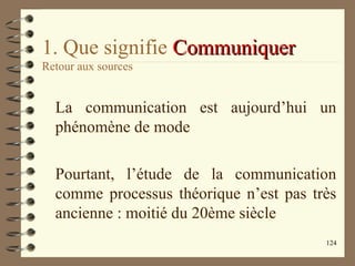 124
1. Que signifie CommuniquerCommuniquer
Retour aux sources
La communication est aujourd’hui un
phénomène de mode
Pourtant, l’étude de la communication
comme processus théorique n’est pas très
ancienne : moitié du 20ème siècle
 