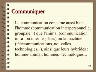 125
CommuniquerCommuniquer
La communication concerne aussi bien
l'homme (communication interpersonnelle,
groupale...) que l'animal (communication
intra- ou inter- espèces) ou la machine
(télécommunications, nouvelles
technologies...), ainsi que leurs hybrides :
homme-animal; hommes- technologies...
 