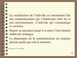126
La socialisation de l’individu est étroitement liée
aux communications qui s’établissent entre lui et
son environnement. L’individu qui communique
se socialise.
Depuis sa naissance jusqu’à sa mort, l’être humain
établit des échanges.
Le phénomène de la communication est toujours
présent quelle que soit la situation.
Van de Leemput. UCL. 2003-2004
 
