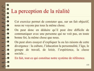 133
La perception de la réalité
Cet exercice permet de constater que, sur un fait objectif,
nous ne voyons pas tous la même chose.
On peut donc en déduire qu’il peut être difficile de
communiquer avec une personne qui ne voit pas, en toute
bonne foi, la même chose que nous.
On peut alors essayer d’expliquer la ou les raisons de cette
divergence : la culture, l’éducation la personnalité, l’âge, le
groupe de travail, de loisir, l’expérience, la classe
sociale…
En fait, tout ce qui constitue notre système de référence.
 