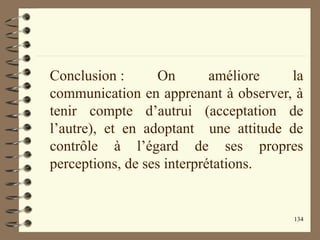 134
Conclusion : On améliore la
communication en apprenant à observer, à
tenir compte d’autrui (acceptation de
l’autre), et en adoptant une attitude de
contrôle à l’égard de ses propres
perceptions, de ses interprétations.
 
