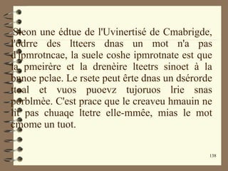 138
Sleon une édtue de l'Uvinertisé de Cmabrigde,
l'odrre des ltteers dnas un mot n'a pas
d'ipmrotncae, la suele coshe ipmrotnate est que
la pmeirère et la drenèire lteetrs sinoet à la
bnnoe pclae. Le rsete peut êrte dnas un dsérorde
ttoal et vuos puoevz tujoruos lrie snas
porblmèe. C'est prace que le creaveu hmauin ne
lit pas chuaqe ltetre elle-mmêe, mias le mot
cmome un tuot.
 
 