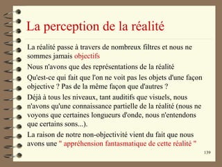 139
La perception de la réalité
La réalité passe à travers de nombreux filtres et nous ne
sommes jamais objectifs
Nous n'avons que des représentations de la réalité
Qu'est-ce qui fait que l'on ne voit pas les objets d'une façon
objective ? Pas de la même façon que d'autres ?
Déjà à tous les niveaux, tant auditifs que visuels, nous
n'avons qu'une connaissance partielle de la réalité (nous ne
voyons que certaines longueurs d'onde, nous n'entendons
que certains sons...).
La raison de notre non-objectivité vient du fait que nous
avons une " appréhension fantasmatique de cette réalité "
 
