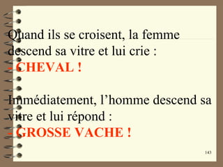 143
Quand ils se croisent, la femme
descend sa vitre et lui crie :
- CHEVAL !
Immédiatement, l’homme descend sa
vitre et lui répond :
- GROSSE VACHE !
 