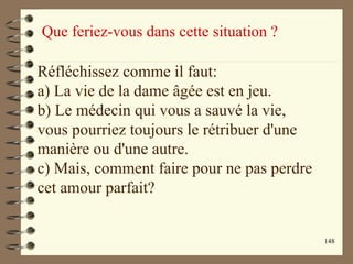 148
Que feriez-vous dans cette situation ?
Réfléchissez comme il faut:
a) La vie de la dame âgée est en jeu.
b) Le médecin qui vous a sauvé la vie,
vous pourriez toujours le rétribuer d'une
manière ou d'une autre.
c) Mais, comment faire pour ne pas perdre
cet amour parfait?
 