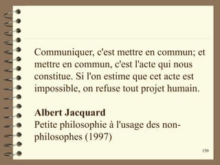 150
Communiquer, c'est mettre en commun; et
mettre en commun, c'est l'acte qui nous
constitue. Si l'on estime que cet acte est
impossible, on refuse tout projet humain.
Albert Jacquard
Petite philosophie à l'usage des non-
philosophes (1997)
 