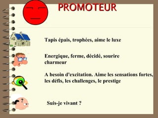 PROMOTEURPROMOTEUR
Tapis épais, trophées, aime le luxe
Energique, ferme, décidé, sourire
charmeur
A besoin d'excitation. Aime les sensations fortes,
les défis, les challenges, le prestige
?? Suis-je vivant ?
 