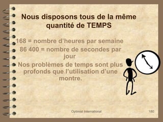 Optimist International 180
Nous disposons tous de la même
quantité de TEMPS
168 = nombre d’heures par semaine
86 400 = nombre de secondes par
jour
Nos problèmes de temps sont plus
profonds que l’utilisation d’une
montre.
 