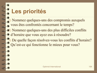 Les priorités
1) Nommez quelques-uns des compromis auxquels
vous êtes confrontés concernant le temps?
2) Nommez quelques-uns des plus difficiles conflits
d’horaire que vous ayez eus à résoudre?
3) De quelle façon résolvez-vous les conflits d’horaire?
Qu’est-ce qui fonctionne le mieux pour vous?
Optimist International 184
 