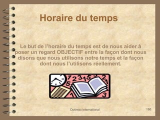 Optimist International 186
Horaire du temps
Le but de l’horaire du temps est de nous aider à
poser un regard OBJECTIF entre la façon dont nous
disons que nous utilisons notre temps et la façon
dont nous l’utilisons réellement.
 