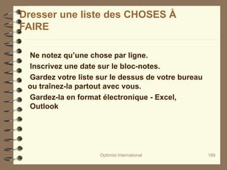 Optimist International 189
Dresser une liste des CHOSES À
FAIRE
Ne notez qu’une chose par ligne.
Inscrivez une date sur le bloc-notes.
Gardez votre liste sur le dessus de votre bureau
ou traînez-la partout avec vous.
Gardez-la en format électronique - Excel,
Outlook
 
