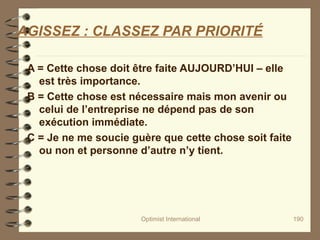 Optimist International 190
AGISSEZ : CLASSEZ PAR PRIORITÉ
A = Cette chose doit être faite AUJOURD’HUI – elle
est très importance.
B = Cette chose est nécessaire mais mon avenir ou
celui de l’entreprise ne dépend pas de son
exécution immédiate.
C = Je ne me soucie guère que cette chose soit faite
ou non et personne d’autre n’y tient.
 