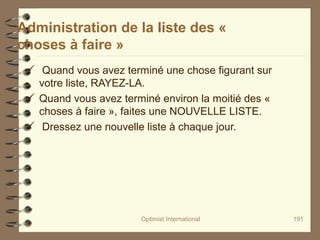Optimist International 191
Administration de la liste des «
choses à faire »
 Quand vous avez terminé une chose figurant sur
votre liste, RAYEZ-LA.
 Quand vous avez terminé environ la moitié des «
choses à faire », faites une NOUVELLE LISTE.
 Dressez une nouvelle liste à chaque jour.
 