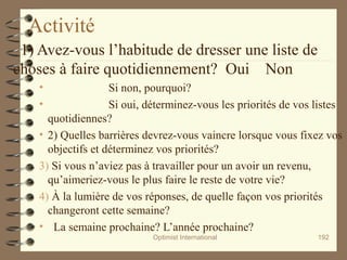 Activité
1) Avez-vous l’habitude de dresser une liste de
choses à faire quotidiennement? Oui Non
• Si non, pourquoi?
• Si oui, déterminez-vous les priorités de vos listes
quotidiennes?
• 2) Quelles barrières devrez-vous vaincre lorsque vous fixez vos
objectifs et déterminez vos priorités?
3) Si vous n’aviez pas à travailler pour un avoir un revenu,
qu’aimeriez-vous le plus faire le reste de votre vie?
4) À la lumière de vos réponses, de quelle façon vos priorités
changeront cette semaine?
• La semaine prochaine? L’année prochaine?
Optimist International 192
 
