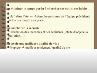 Pour éliminer le temps perdu à chercher ses outils, ses habits…
•clef dans l’atelier dernière personne de l’équipe précédente
ne l’a pas rangée à sa place…
Pour améliorer la sécurité :
•Prévention des incendies et des accidents ( chute d’objets, la
pollution…)
Pour avoir une meilleure qualité de vie :
•Propreté  meilleur rendement/ qualité de vie
 