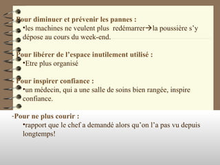 - Pour diminuer et prévenir les pannes :
•les machines ne veulent plus redémarrerla poussière s’y
dépose au cours du week-end.
- Pour libérer de l’espace inutilement utilisé :
•Etre plus organisé
- Pour inspirer confiance :
•un médecin, qui a une salle de soins bien rangée, inspire
confiance.
-Pour ne plus courir :
•rapport que le chef a demandé alors qu’on l’a pas vu depuis
longtemps!
 