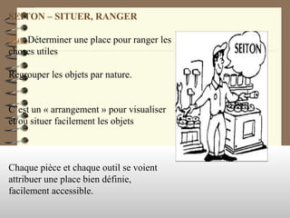 SEITON – SITUER, RANGER
But: Déterminer une place pour ranger les
choses utiles
Regrouper les objets par nature.
C’est un « arrangement » pour visualiser
et/ou situer facilement les objets
Chaque pièce et chaque outil se voient
attribuer une place bien définie,
facilement accessible.
 