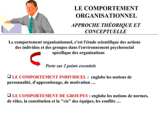 LE COMPORTEMENT
ORGANISATIONNEL
APPROCHE THÉORIQUE ET
CONCEPTUELLE
Le comportement organisationnel, c'est l'étude scientifique des actions
des individus et des groupes dans l'environnement psychosocial
spécifique des organisations
Porte sur 2 points essentiels
 LE COMPORTEMENT INDIVIDUEL : englobe les notions de
personnalité, d'apprentissage, de motivation …
 LE COMPORTEMENT DE GROUPES : englobe les notions de normes,
de rôles, la constitution et la "vie" des équipes, les conflits …
 