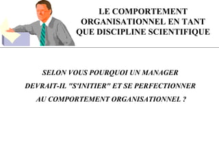 LE COMPORTEMENT
ORGANISATIONNEL EN TANT
QUE DISCIPLINE SCIENTIFIQUE
SELON VOUS POURQUOI UN MANAGER
DEVRAIT-IL "S'INITIER" ET SE PERFECTIONNER
AU COMPORTEMENT ORGANISATIONNEL ?
 