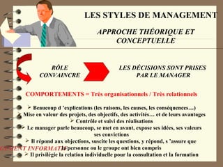 LES STYLES DE MANAGEMENT
APPROCHE THÉORIQUE ET
CONCEPTUELLE
GEMENT INFORMATIF
RÔLE
CONVAINCRE
LES DÉCISIONS SONT PRISES
PAR LE MANAGER
COMPORTEMENTS = Très organisationnels / Très relationnels
 Beaucoup d ’explications (les raisons, les causes, les conséquences…)
 Mise en valeur des projets, des objectifs, des activités… et de leurs avantages
 Contrôle et suivi des réalisations
 Le manager parle beaucoup, se met en avant, expose ses idées, ses valeurs
ses convictions
 Il répond aux objections, suscite les questions, y répond, s ’assure que
la personne ou le groupe ont bien compris
 Il privilégie la relation individuelle pour la consultation et la formation
 