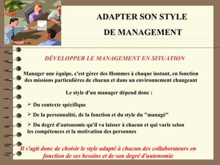 ADAPTER SON STYLE
DE MANAGEMENT
DÉVELOPPER LE MANAGEMENT EN SITUATION
Manager une équipe, c'est gérer des Hommes à chaque instant, en fonction
des missions particulières de chacun et dans un environnement changeant
Le style d'un manager dépend donc :
 Du contexte spécifique
 De la personnalité, de la fonction et du style du "managé"
 Du degré d'autonomie qu'il va laisser à chacun et qui varie selon
les compétences et la motivation des personnes
Il s'agit donc de choisir le style adapté à chacun des collaborateurs en
fonction de ses besoins et de son degré d'autonomie
 