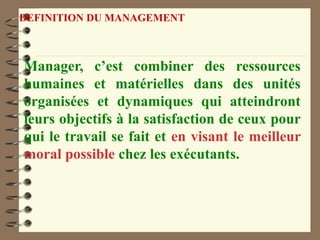 DEFINITION DU MANAGEMENT
Manager, c’est combiner des ressources
humaines et matérielles dans des unités
organisées et dynamiques qui atteindront
leurs objectifs à la satisfaction de ceux pour
qui le travail se fait et en visant le meilleur
moral possible chez les exécutants.
 