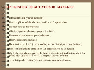 LES PRINCIPALES ACTIVITES DU MANAGER
il travaille à un rythme incessant ;
il accomplit des tâches brèves, variées et fragmentaires
il coache ses collaborateurs ;
il fait progresser plusieurs projets à la fois ;
il communique beaucoup verbalement ;
Il parle plusieurs langues ;
Il est instruit, cultivé, (il a du coffre, un coefficient, une pondération ;
il est l’intermédiaire entre lui et son organisation ou un réseau ;
il gère le quotidien et prévoit le futur, il exécute aujourd’hui, ce dont il a
pensé hier. Quand il réfléchit, c’est pour prévoir demain;
il ne fait pas la routine (elle est réservée aux subordonnés).
 