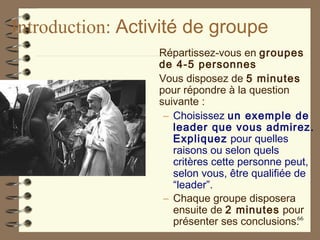 Introduction: Activité de groupe
Répartissez-vous en groupes
de 4-5 personnes
Vous disposez de 5 minutes
pour répondre à la question
suivante :
– Choisissez un exemple de
leader que vous admirez.
Expliquez pour quelles
raisons ou selon quels
critères cette personne peut,
selon vous, être qualifiée de
“leader”.
– Chaque groupe disposera
ensuite de 2 minutes pour
présenter ses conclusions.66
 