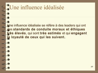 1. Une influence idéalisée
Une influence idéalisée se réfère à des leaders qui ont
des standards de conduite moraux et éthiques
très élevés, qui sont très estimés et qui engagent
la loyauté de ceux qui les suivent.
69
 