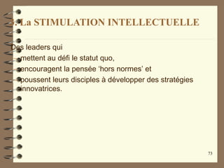 3. La STIMULATION INTELLECTUELLE
Des leaders qui
– mettent au défi le statut quo,
– encouragent la pensée ‘hors normes’ et
– poussent leurs disciples à développer des stratégies
innovatrices.
73
 