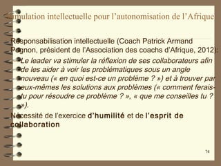 Stimulation intellectuelle pour l’autonomisation de l’Afrique
Responsabilisation intellectuelle (Coach Patrick Armand
Pognon, président de l’Association des coachs d’Afrique, 2012):
– Le leader va stimuler la réflexion de ses collaborateurs afin
de les aider à voir les problématiques sous un angle
nouveau (« en quoi est-ce un problème ? ») et à trouver par
eux-mêmes les solutions aux problèmes (« comment ferais-
tu pour résoudre ce problème ? », « que me conseilles tu ?
»).
Nécessité de l’exercice d’humilité et de l’esprit de
collaboration
74
 